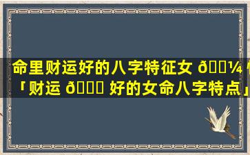 命里财运好的八字特征女 🐼 性「财运 🐕 好的女命八字特点」